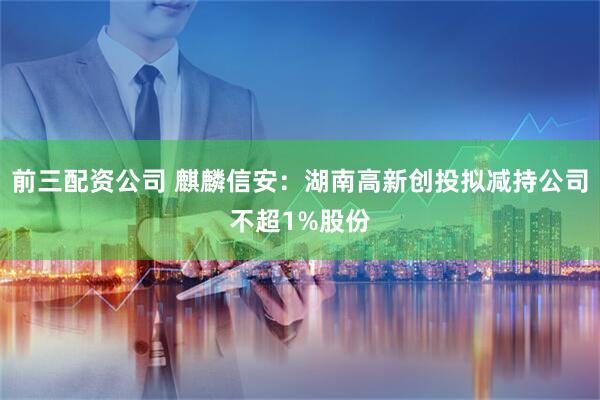 前三配资公司 麒麟信安：湖南高新创投拟减持公司不超1%股份