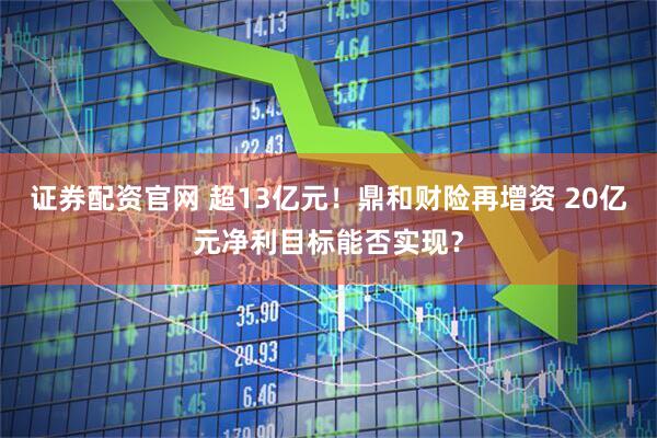 证券配资官网 超13亿元！鼎和财险再增资 20亿元净利目标能否实现？