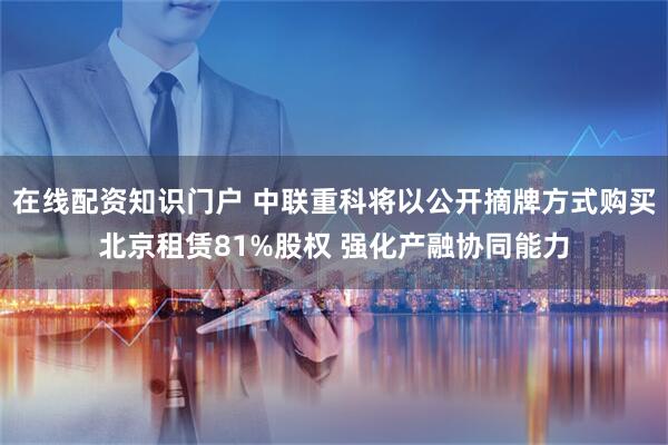 在线配资知识门户 中联重科将以公开摘牌方式购买北京租赁81%股权 强化产融协同能力