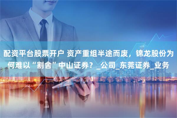 配资平台股票开户 资产重组半途而废，锦龙股份为何难以“割舍”中山证券？_公司_东莞证券_业务