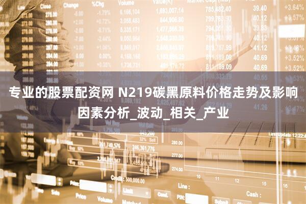 专业的股票配资网 N219碳黑原料价格走势及影响因素分析_波动_相关_产业