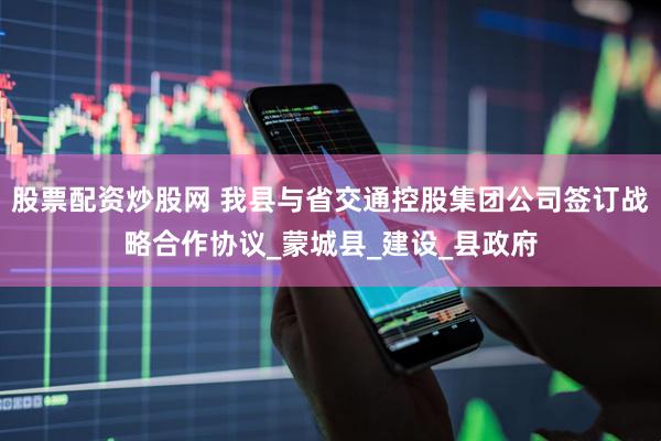 股票配资炒股网 我县与省交通控股集团公司签订战略合作协议_蒙城县_建设_县政府