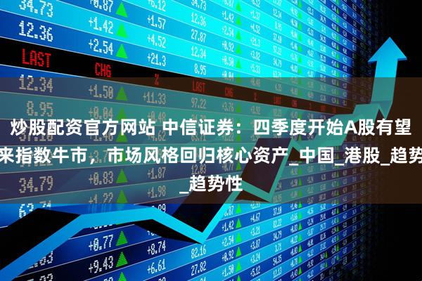 炒股配资官方网站 中信证券：四季度开始A股有望迎来指数牛市，市场风格回归核心资产_中国_港股_趋势性