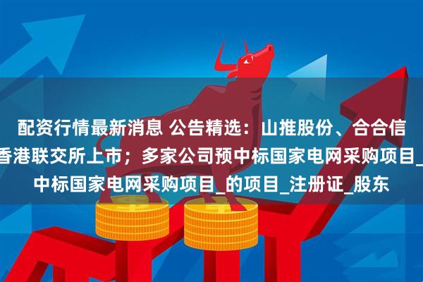 配资行情最新消息 公告精选：山推股份、合合信息筹划发行H股并在香港联交所上市；多家公司预中标国家电网采购项目_的项目_注册证_股东