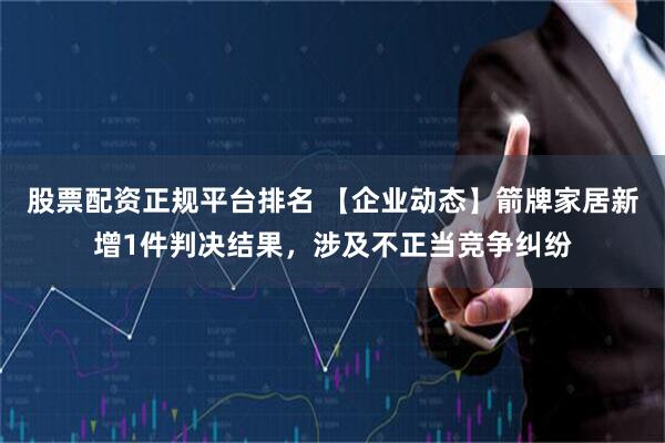 股票配资正规平台排名 【企业动态】箭牌家居新增1件判决结果，涉及不正当竞争纠纷