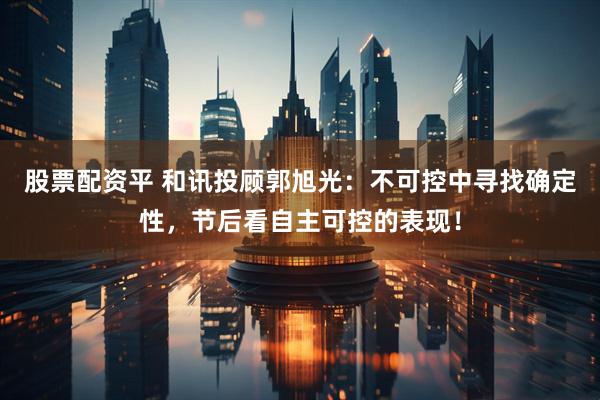 股票配资平 和讯投顾郭旭光：不可控中寻找确定性，节后看自主可控的表现！