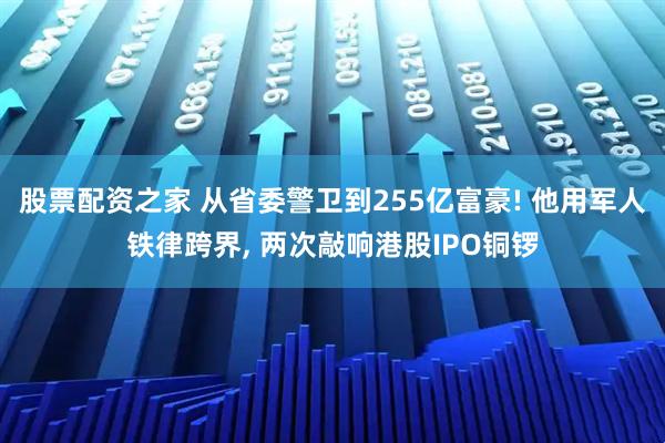 股票配资之家 从省委警卫到255亿富豪! 他用军人铁律跨界, 两次敲响港股IPO铜锣