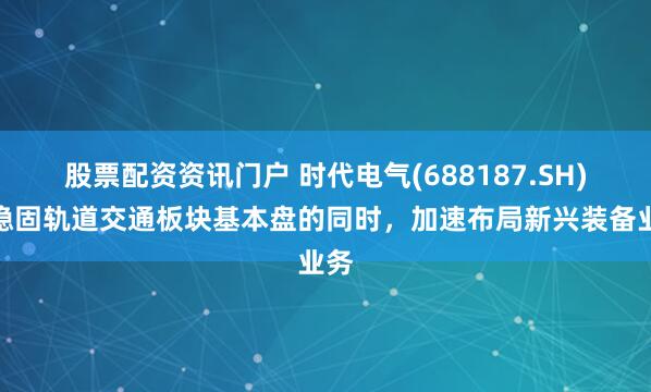 股票配资资讯门户 时代电气(688187.SH)在稳固轨道交通板块基本盘的同时，加速布局新兴装备业务