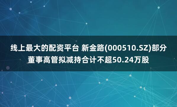 线上最大的配资平台 新金路(000510.SZ)部分董事高管拟减持合计不超50.24万股