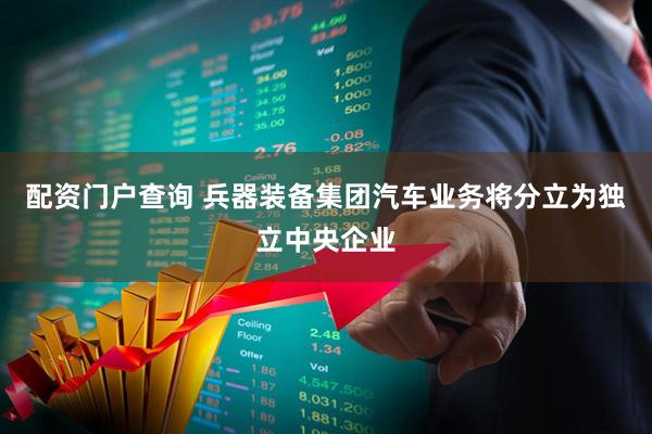配资门户查询 兵器装备集团汽车业务将分立为独立中央企业