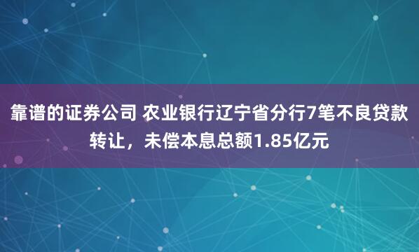 靠谱的证券公司 农业银行辽宁省分行7笔不良贷款转让，未偿本息总额1.85亿元