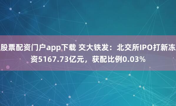 股票配资门户app下载 交大铁发：北交所IPO打新冻资5167.73亿元，获配比例0.03%