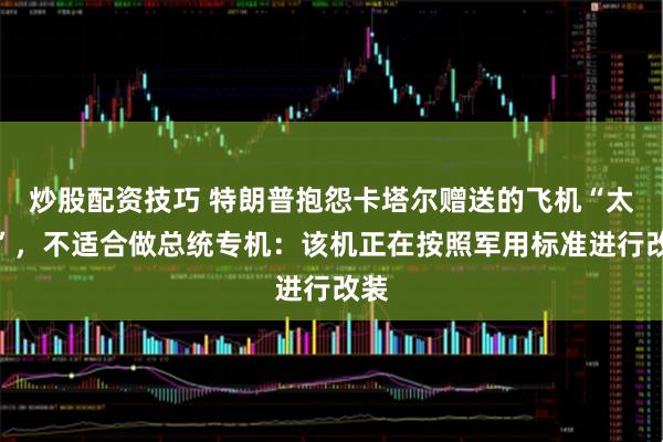 炒股配资技巧 特朗普抱怨卡塔尔赠送的飞机“太大”，不适合做总统专机：该机正在按照军用标准进行改装