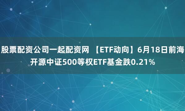 股票配资公司一起配资网 【ETF动向】6月18日前海开源中证500等权ETF基金跌0.21%