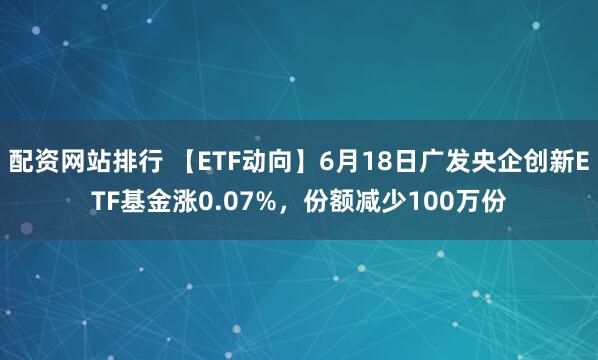 配资网站排行 【ETF动向】6月18日广发央企创新ETF基金涨0.07%，份额减少100万份