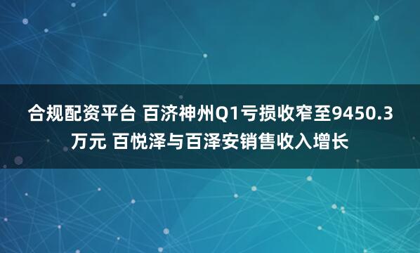 合规配资平台 百济神州Q1亏损收窄至9450.3万元 百悦泽与百泽安销售收入增长