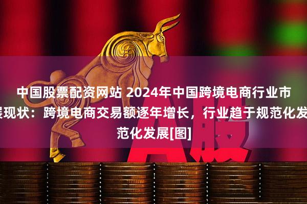 中国股票配资网站 2024年中国跨境电商行业市场发展现状：跨境电商交易额逐年增长，行业趋于规范化发展[图]
