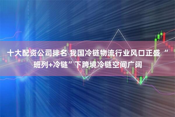 十大配资公司排名 我国冷链物流行业风口正盛 “班列+冷链”下跨境冷链空间广阔