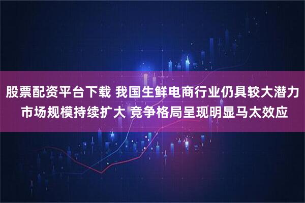 股票配资平台下载 我国生鲜电商行业仍具较大潜力 市场规模持续扩大 竞争格局呈现明显马太效应