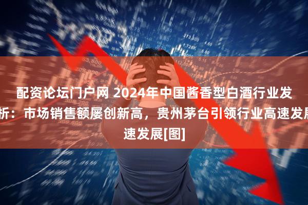 配资论坛门户网 2024年中国酱香型白酒行业发展简析：市场销售额屡创新高，贵州茅台引领行业高速发展[图]