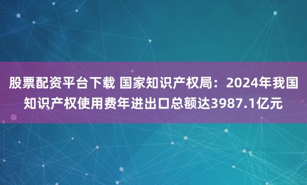 股票配资平台下载 国家知识产权局：2024年我国知识产权使用费年进出口总额达3987.1亿元
