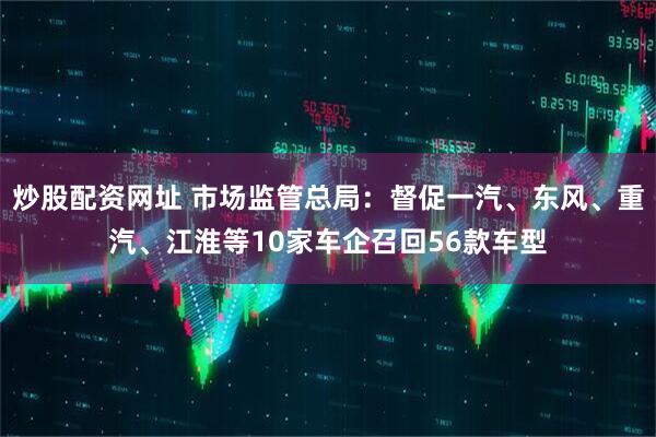 炒股配资网址 市场监管总局：督促一汽、东风、重汽、江淮等10家车企召回56款车型