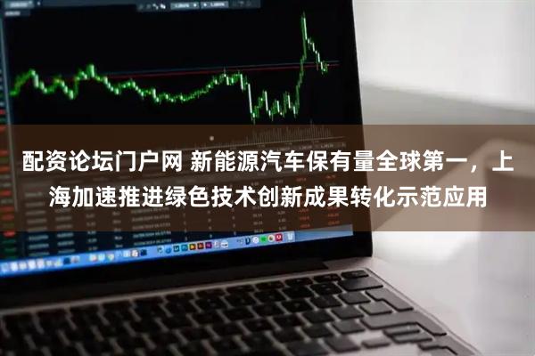 配资论坛门户网 新能源汽车保有量全球第一，上海加速推进绿色技术创新成果转化示范应用