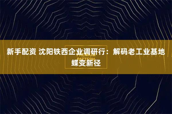 新手配资 沈阳铁西企业调研行：解码老工业基地蝶变新径