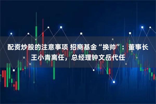 配资炒股的注意事项 招商基金“换帅”：董事长王小青离任，总经理钟文岳代任