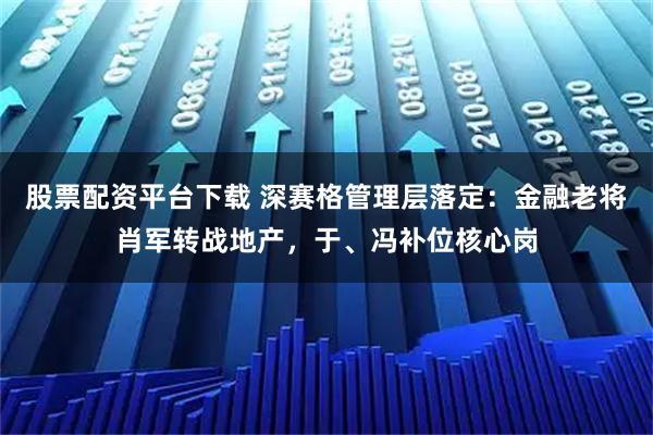 股票配资平台下载 深赛格管理层落定：金融老将肖军转战地产，于、冯补位核心岗