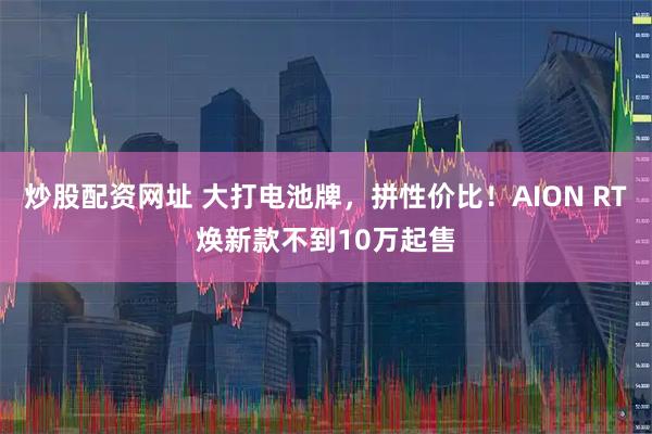炒股配资网址 大打电池牌，拼性价比！AION RT焕新款不到10万起售