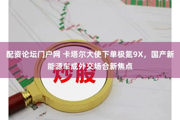 配资论坛门户网 卡塔尔大使下单极氪9X，国产新能源车成外交场合新焦点
